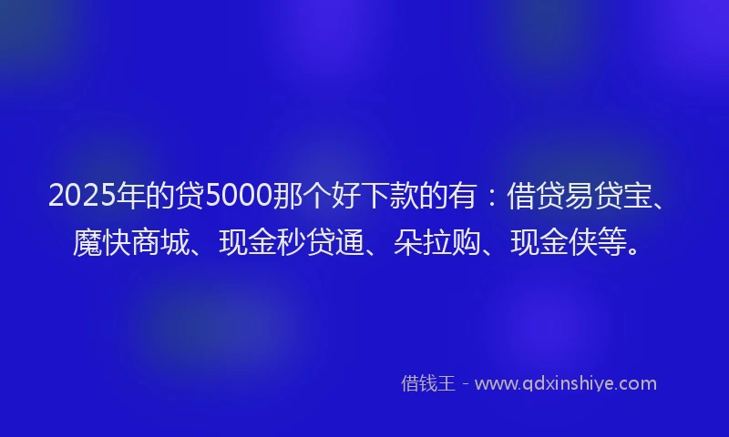 2025年的贷5000那个好下款的有：借贷易贷宝、魔快商城、现金秒贷通、朵拉购、现金侠等。
