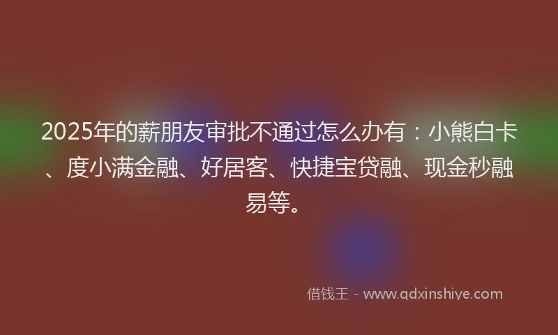 2025年的薪朋友审批不通过怎么办有：小熊白卡、度小满金融、好居客、快捷宝贷融、现金秒融易等。