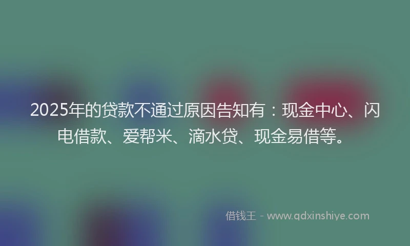 2025年的贷款不通过原因告知有：现金中心、闪电借款、爱帮米、滴水贷、现金易借等。