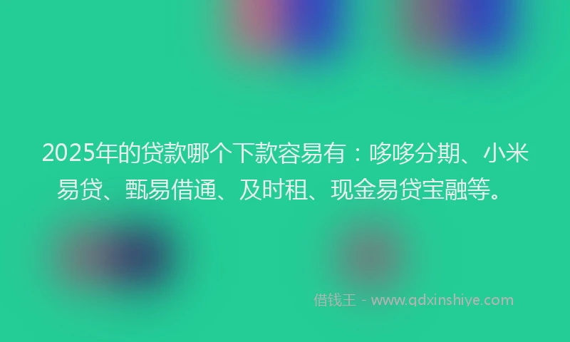 2025年的贷款哪个下款容易有：哆哆分期、小米易贷、甄易借通、及时租、现金易贷宝融等。