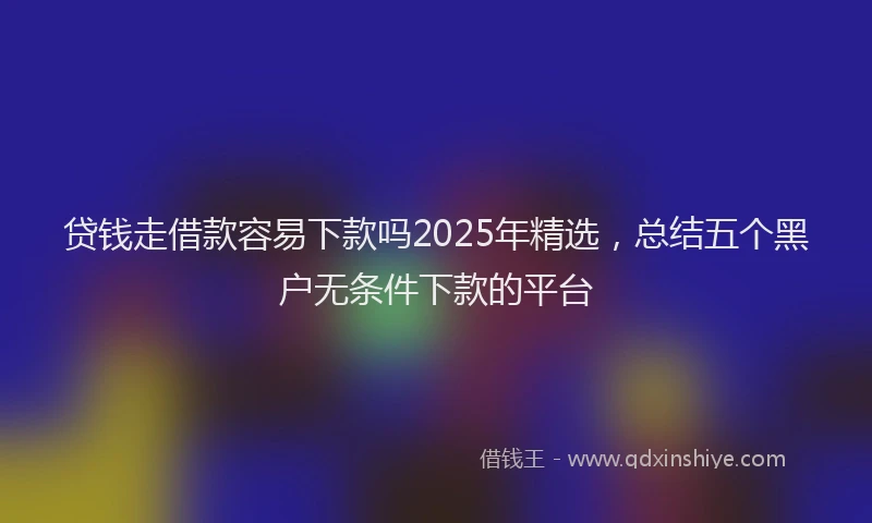 贷钱走借款容易下款吗2025年精选，总结五个黑户无条件下款的平台
