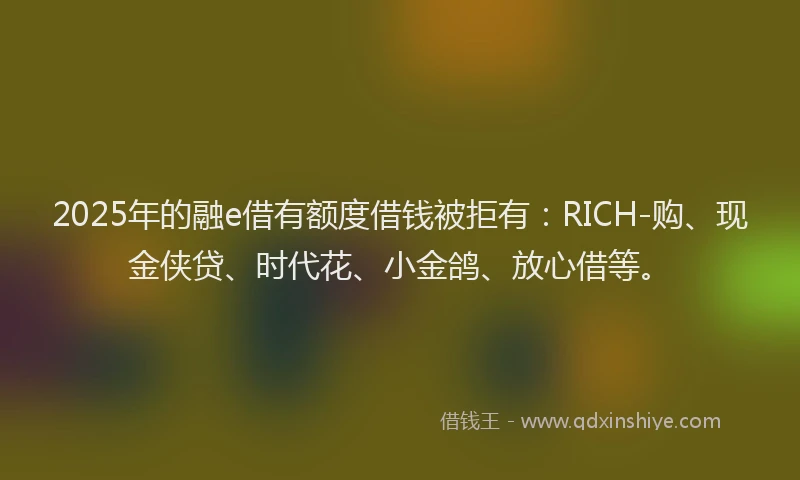 2025年的融e借有额度借钱被拒有：RICH-购、现金侠贷、时代花、小金鸽、放心借等。