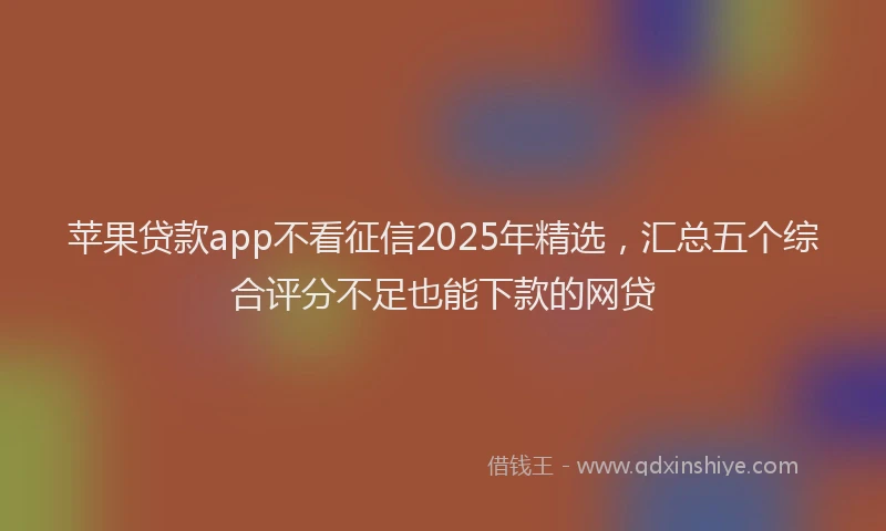 苹果贷款app不看征信2025年精选，汇总五个综合评分不足也能下款的网贷