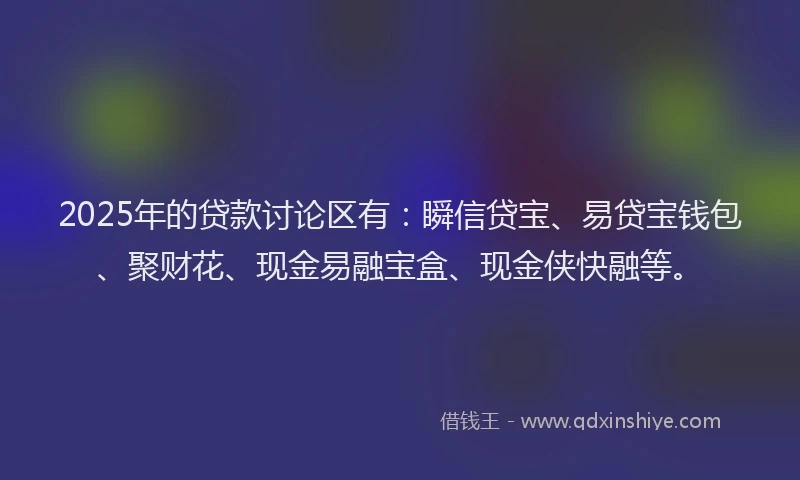 2025年的贷款讨论区有：瞬信贷宝、易贷宝钱包、聚财花、现金易融宝盒、现金侠快融等。