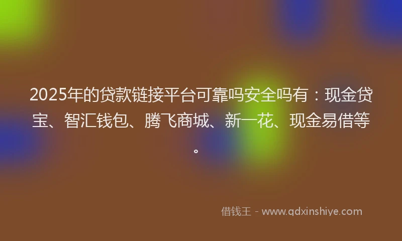 2025年的贷款链接平台可靠吗安全吗有：现金贷宝、智汇钱包、腾飞商城、新一花、现金易借等。