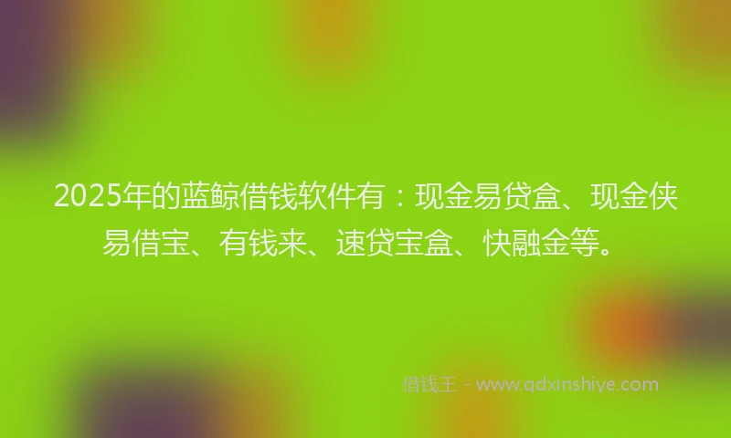 2025年的蓝鲸借钱软件有:现金易贷盒、现金侠易借宝、有钱来、速贷宝盒、快融金等。