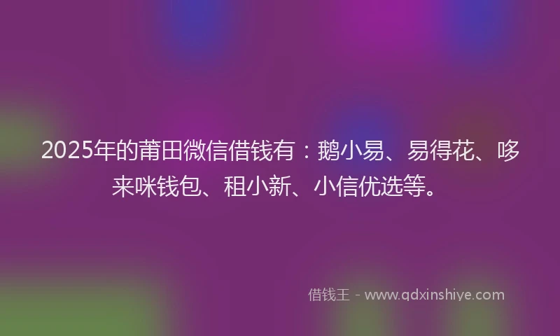 2025年的莆田微信借钱有：鹅小易、易得花、哆来咪钱包、租小新、小信优选等。