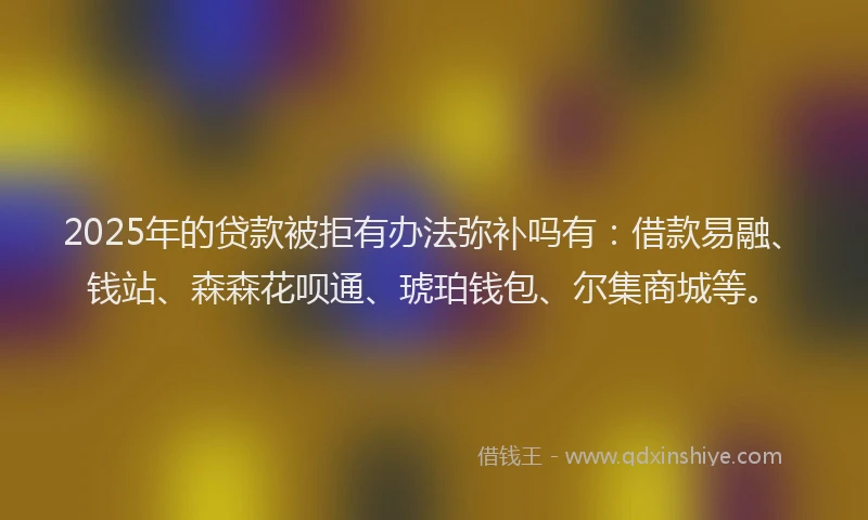 2025年的贷款被拒有办法弥补吗有：借款易融、钱站、森森花呗通、琥珀钱包、尔集商城等。