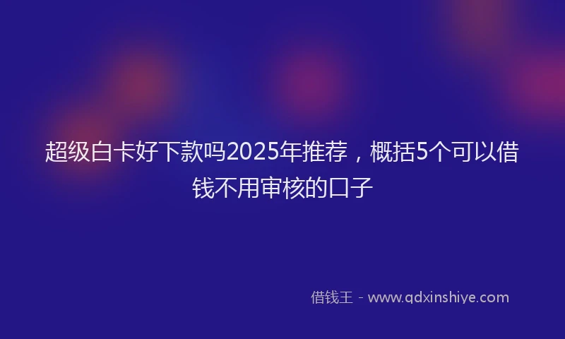 超级白卡好下款吗2025年推荐，概括5个可以借钱不用审核的口子