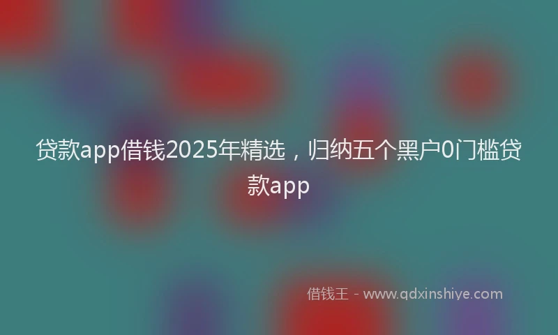 贷款app借钱2025年精选，归纳五个黑户0门槛贷款app
