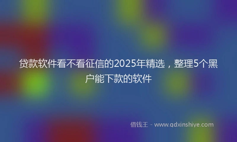 贷款软件看不看征信的2025年精选，整理5个黑户能下款的软件