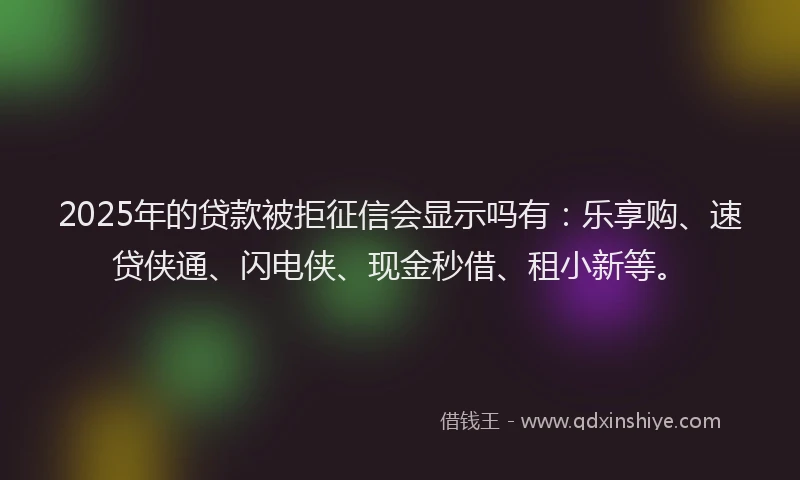 2025年的贷款被拒征信会显示吗有：乐享购、速贷侠通、闪电侠、现金秒借、租小新等。