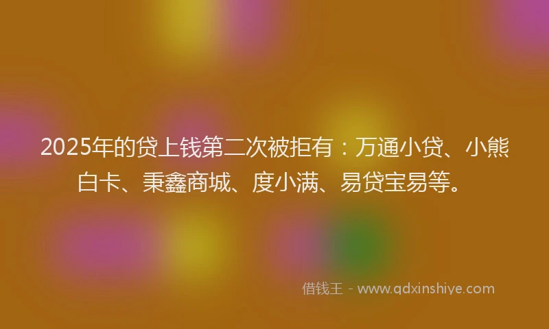 2025年的贷上钱第二次被拒有：万通小贷、小熊白卡、秉鑫商城、度小满、易贷宝易等。