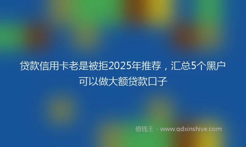 贷款信用卡老是被拒2025年推荐，汇总5个黑户可以做大额贷款口子