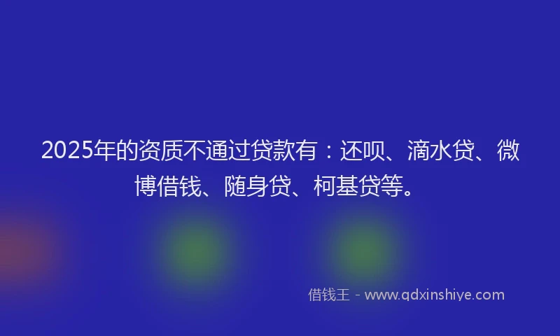 2025年的资质不通过贷款有：还呗、滴水贷、微博借钱、随身贷、柯基贷等。