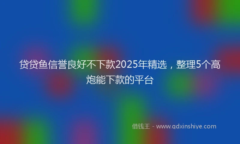 贷贷鱼信誉良好不下款2025年精选，整理5个高炮能下款的平台