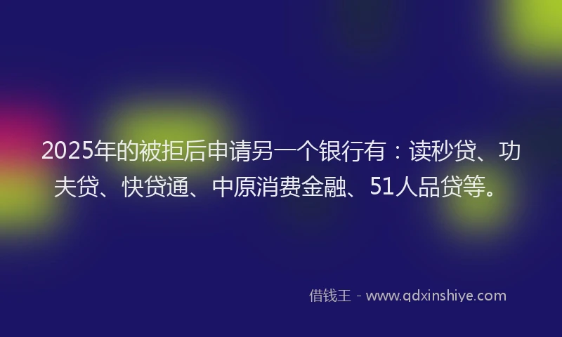2025年的被拒后申请另一个银行有：读秒贷、功夫贷、快贷通、中原消费金融、51人品贷等。
