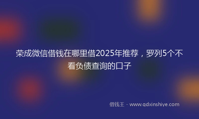 荣成微信借钱在哪里借2025年推荐，罗列5个不看负债查询的口子