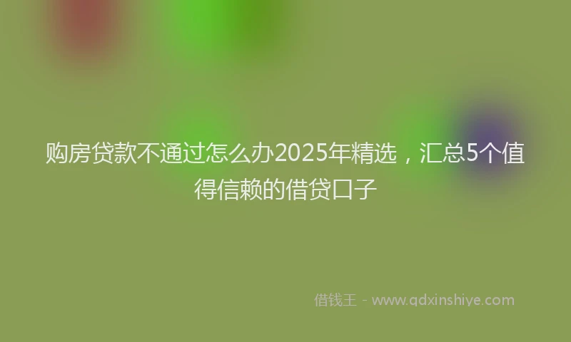 购房贷款不通过怎么办2025年精选，汇总5个值得信赖的借贷口子