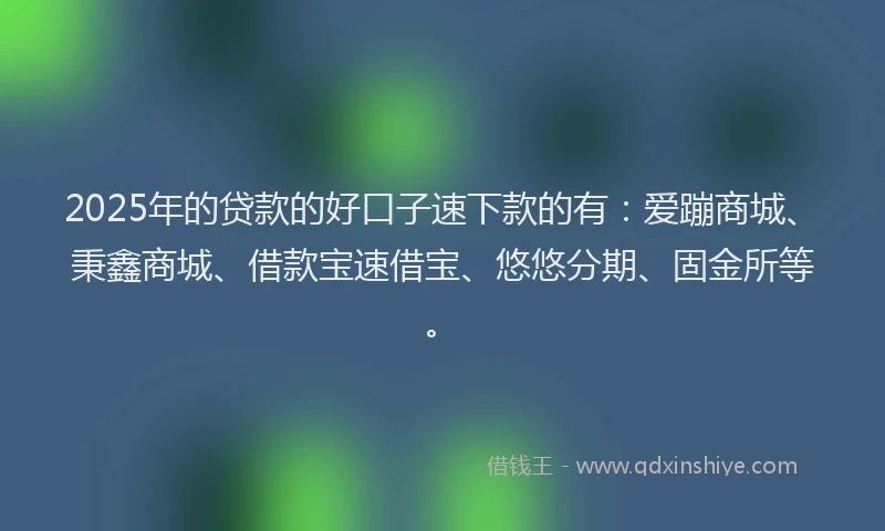 2025年的贷款的好口子速下款的有：爱蹦商城、秉鑫商城、借款宝速借宝、悠悠分期、固金所等。