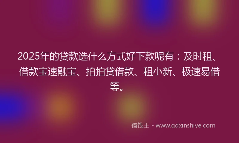 2025年的贷款选什么方式好下款呢有：及时租、借款宝速融宝、拍拍贷借款、租小新、极速易借等。