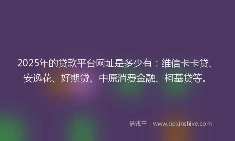 2025年的贷款平台网址是多少有：维信卡卡贷、安逸花、好期贷、中原消费金融、柯基贷等。
