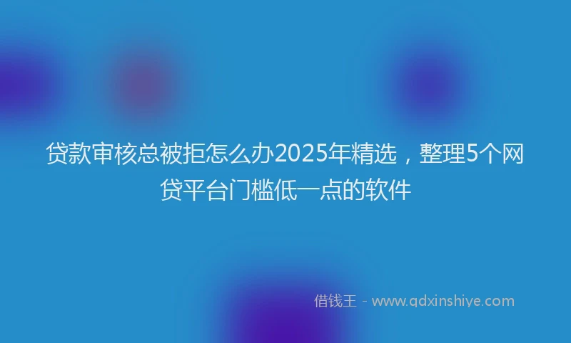 贷款审核总被拒怎么办2025年精选，整理5个网贷平台门槛低一点的软件