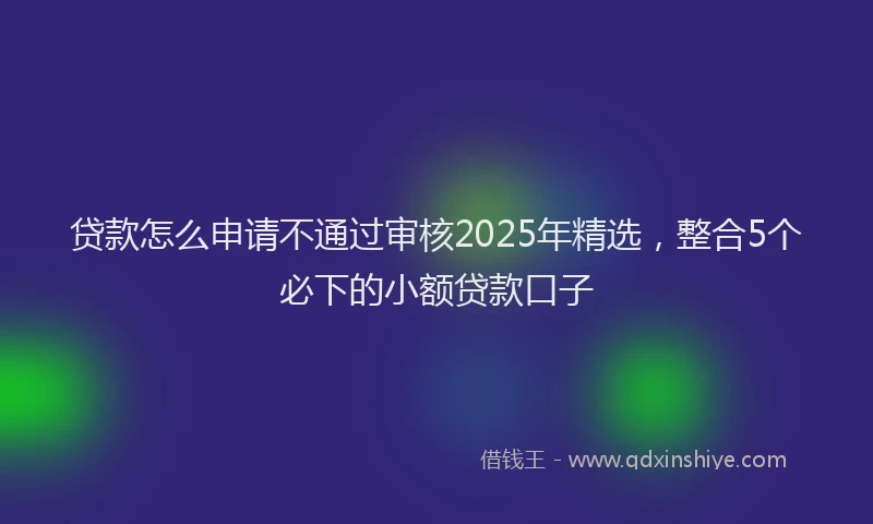 贷款怎么申请不通过审核2025年精选，整合5个必下的小额贷款口子