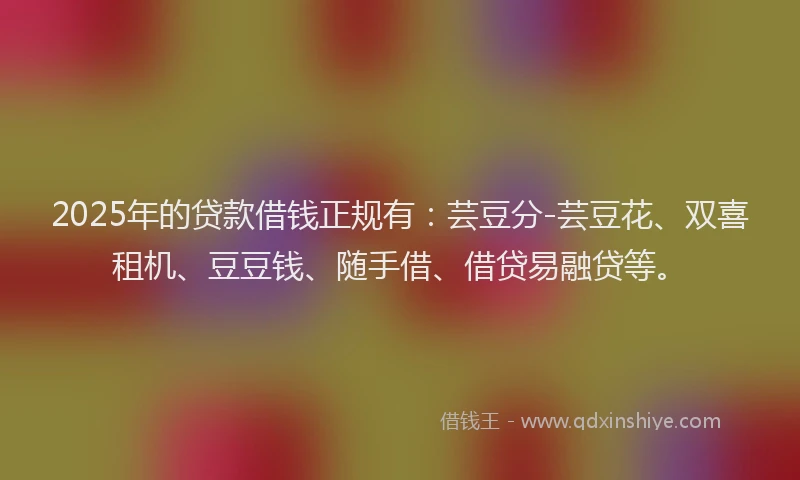 2025年的贷款借钱正规有：芸豆分-芸豆花、双喜租机、豆豆钱、随手借、借贷易融贷等。