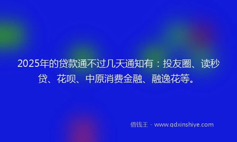 2025年的贷款通不过几天通知有：投友圈、读秒贷、花呗、中原消费金融、融逸花等。
