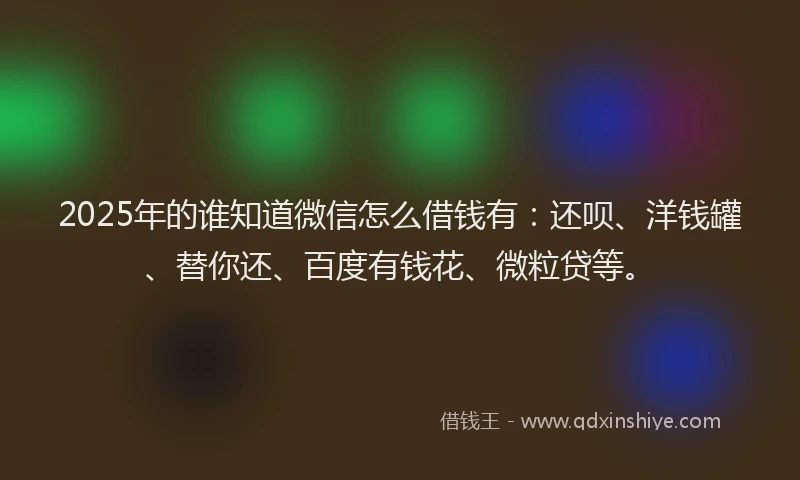 2025年的谁知道微信怎么借钱有：还呗、洋钱罐、替你还、百度有钱花、微粒贷等。