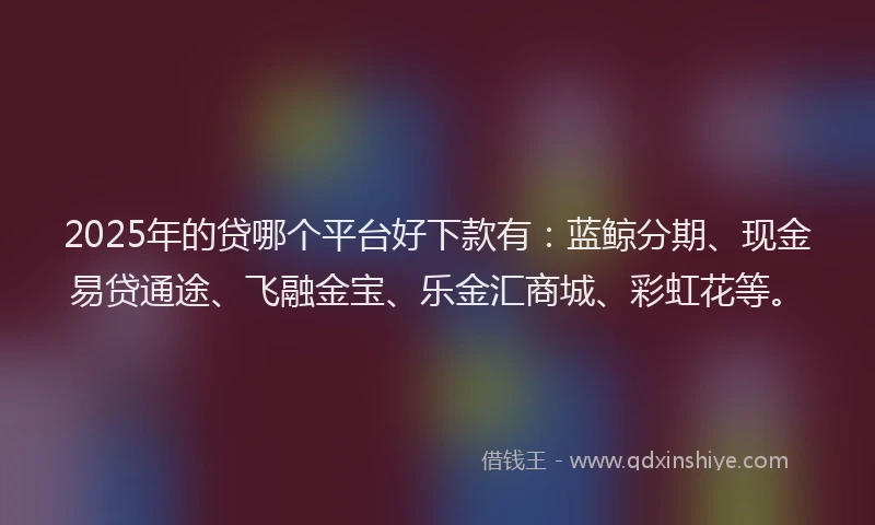 2025年的贷哪个平台好下款有：蓝鲸分期、现金易贷通途、飞融金宝、乐金汇商城、彩虹花等。