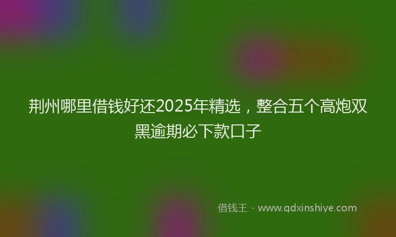 荆州哪里借钱好还2025年精选，整合五个高炮双黑逾期必下款口子