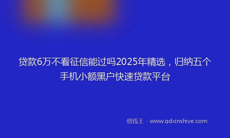 贷款6万不看征信能过吗2025年精选，归纳五个手机小额黑户快速贷款平台