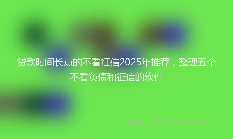 贷款时间长点的不看征信2025年推荐，整理五个不看负债和征信的软件