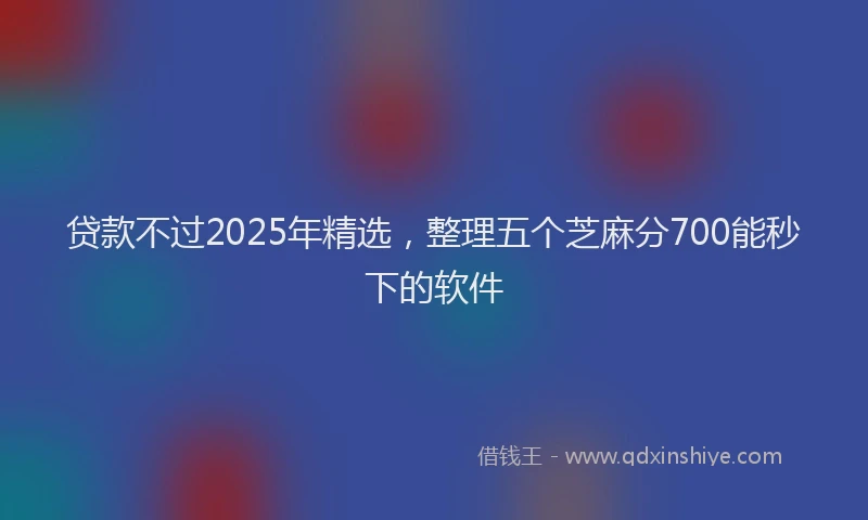 贷款不过2025年精选，整理五个芝麻分700能秒下的软件