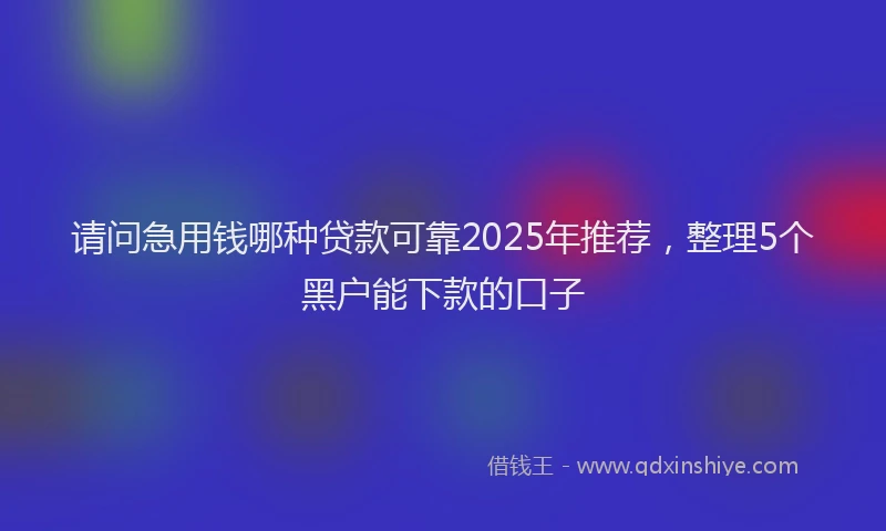 请问急用钱哪种贷款可靠2025年推荐，整理5个黑户能下款的口子