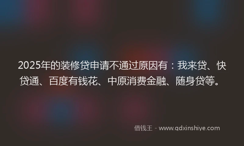 2025年的装修贷申请不通过原因有：我来贷、快贷通、百度有钱花、中原消费金融、随身贷等。