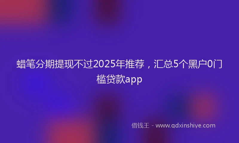 蜡笔分期提现不过2025年推荐，汇总5个黑户0门槛贷款app