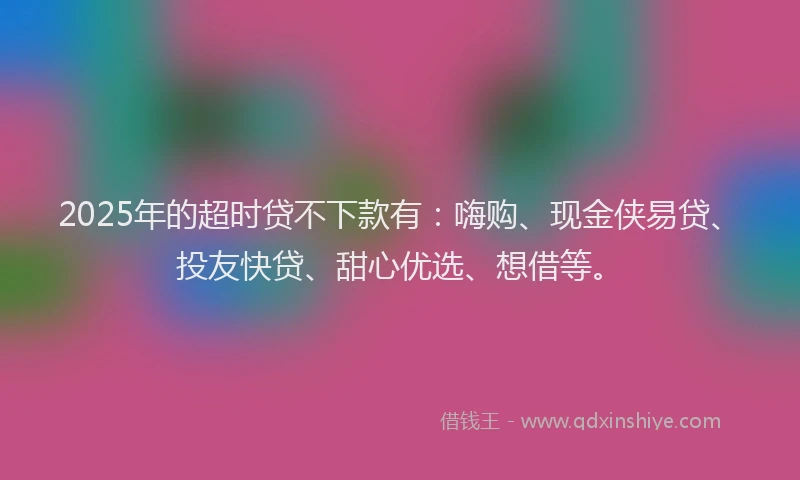 2025年的超时贷不下款有：嗨购、现金侠易贷、投友快贷、甜心优选、想借等。
