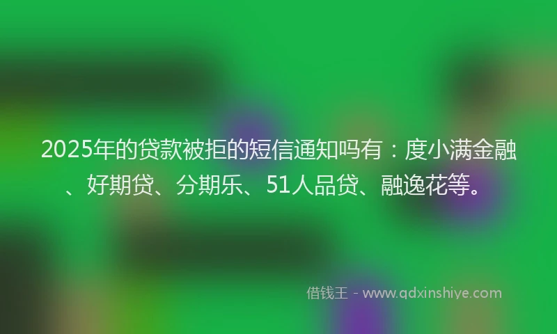 2025年的贷款被拒的短信通知吗有：度小满金融、好期贷、分期乐、51人品贷、融逸花等。