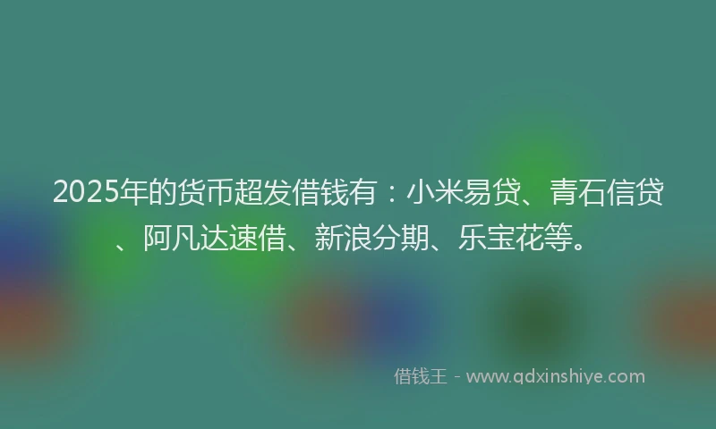 2025年的货币超发借钱有：小米易贷、青石信贷、阿凡达速借、新浪分期、乐宝花等。