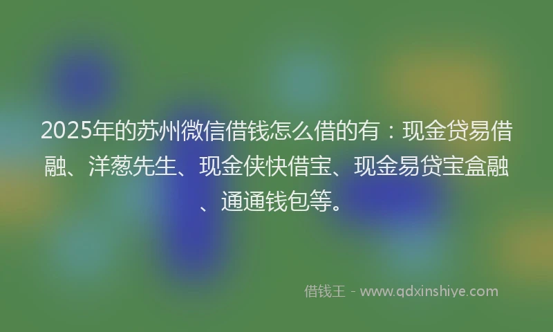 2025年的苏州微信借钱怎么借的有：现金贷易借融、洋葱先生、现金侠快借宝、现金易贷宝盒融、通通钱包等。