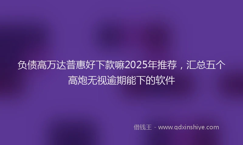 负债高万达普惠好下款嘛2025年推荐，汇总五个高炮无视逾期能下的软件