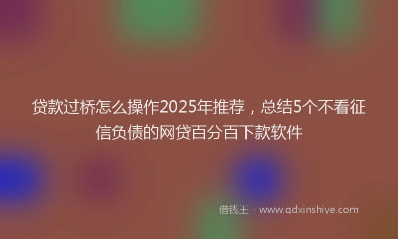 贷款过桥怎么操作2025年推荐，总结5个不看征信负债的网贷百分百下款软件