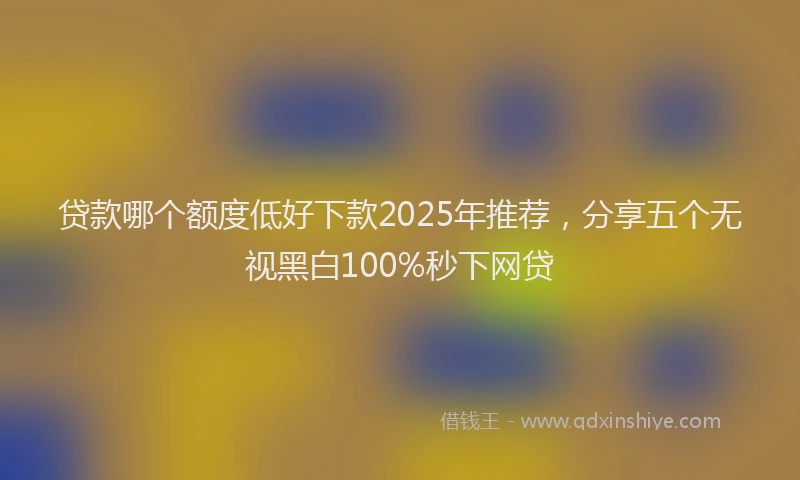 贷款哪个额度低好下款2025年推荐，分享五个无视黑白100%秒下网贷
