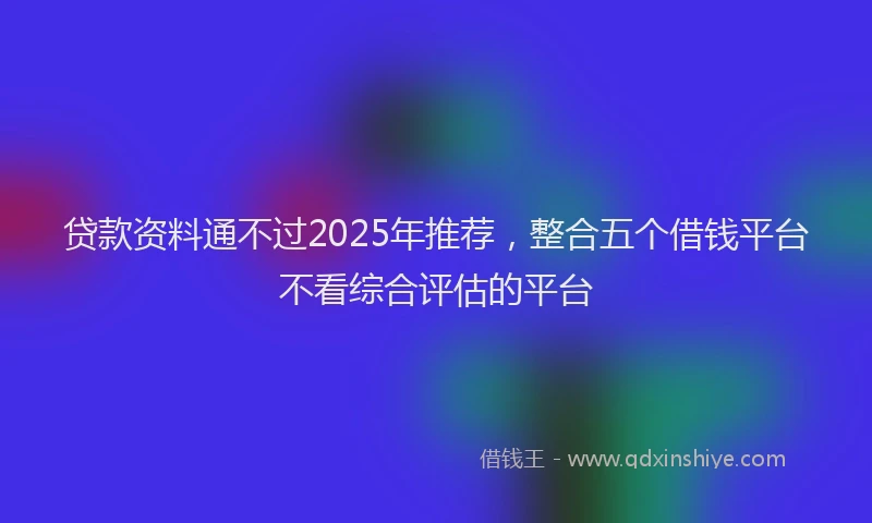 贷款资料通不过2025年推荐，整合五个借钱平台不看综合评估的平台