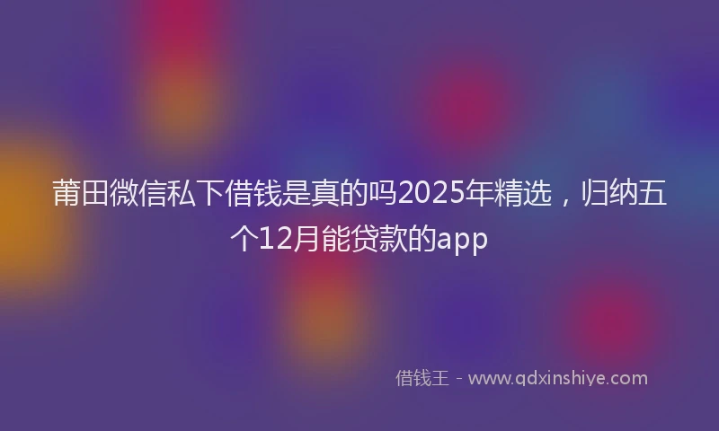 莆田微信私下借钱是真的吗2025年精选，归纳五个12月能贷款的app