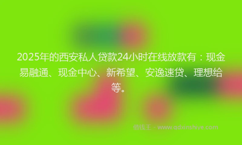 2025年的西安私人贷款24小时在线放款有：现金易融通、现金中心、新希望、安逸速贷、理想给等。