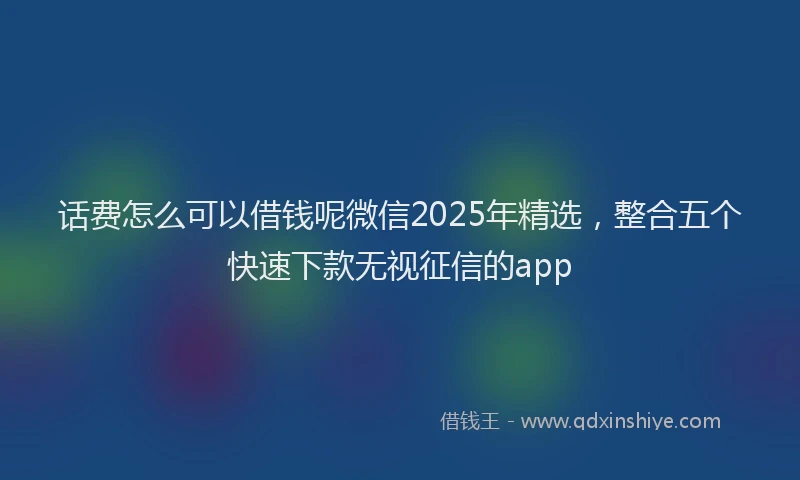 话费怎么可以借钱呢微信2025年精选，整合五个快速下款无视征信的app